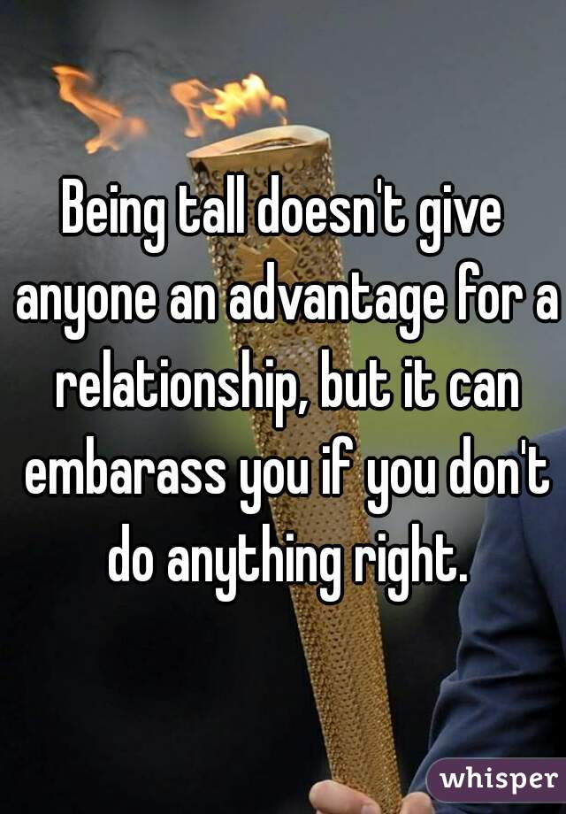 Being tall doesn't give anyone an advantage for a relationship, but it can embarass you if you don't do anything right.