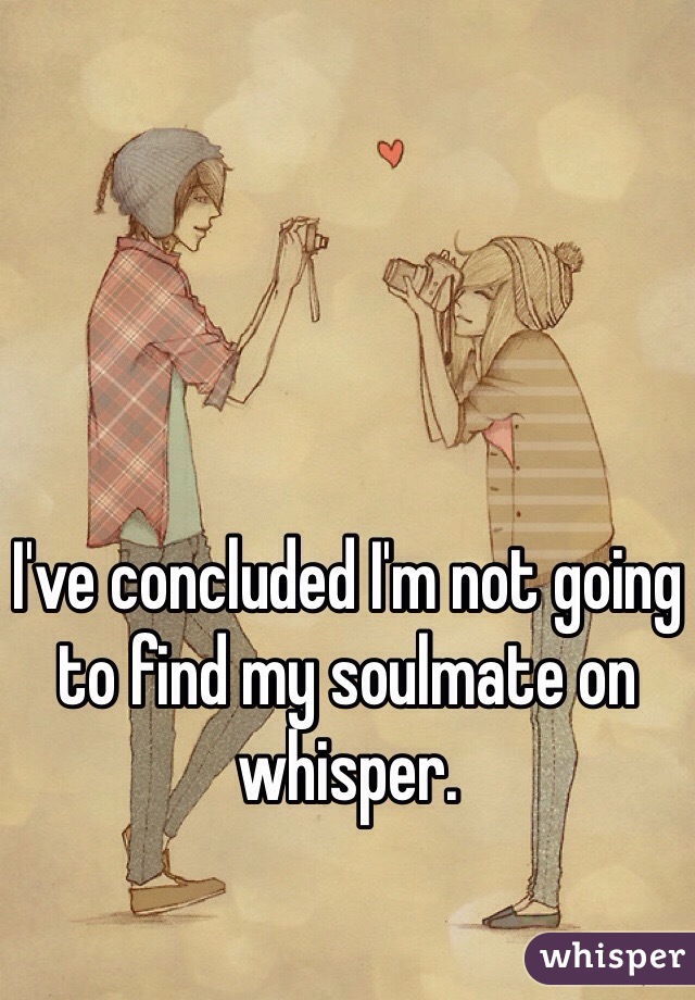 I've concluded I'm not going to find my soulmate on whisper. 