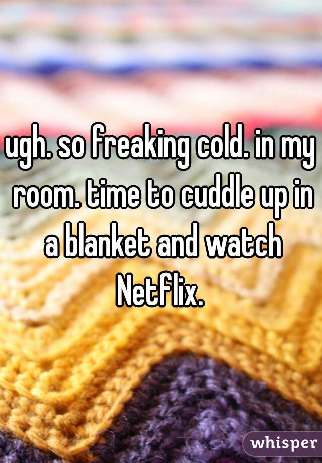 ugh. so freaking cold. in my room. time to cuddle up in a blanket and watch Netflix. 