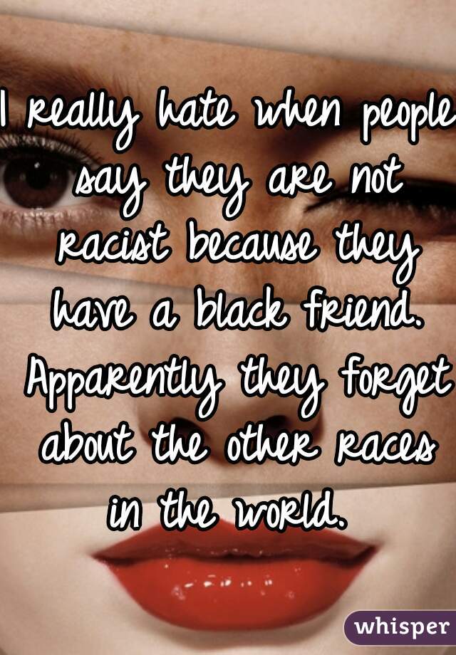 I really hate when people say they are not racist because they have a black friend. Apparently they forget about the other races in the world. 