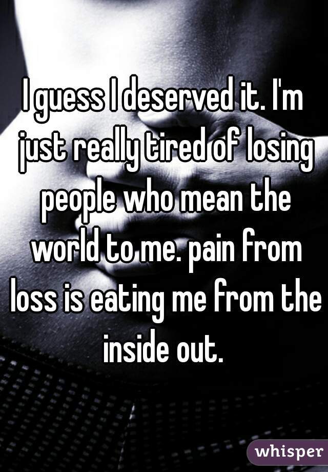 I guess I deserved it. I'm just really tired of losing people who mean the world to me. pain from loss is eating me from the inside out. 