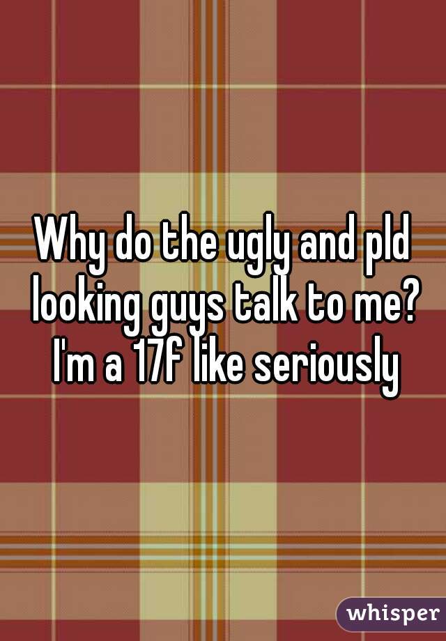 Why do the ugly and pld looking guys talk to me? I'm a 17f like seriously