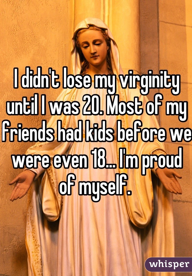 I didn't lose my virginity until I was 20. Most of my friends had kids before we were even 18... I'm proud of myself. 