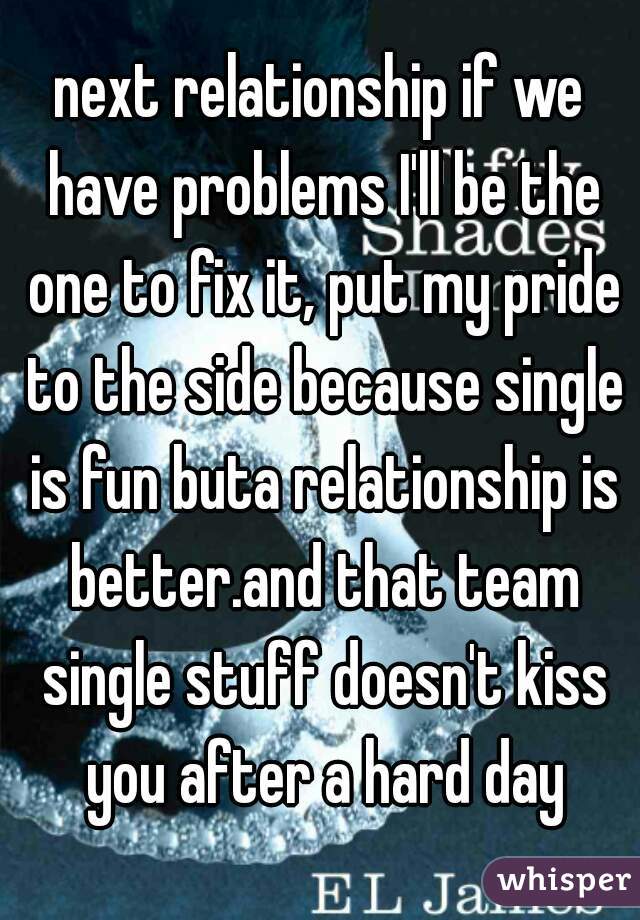 next relationship if we have problems I'll be the one to fix it, put my pride to the side because single is fun buta relationship is better.and that team single stuff doesn't kiss you after a hard day