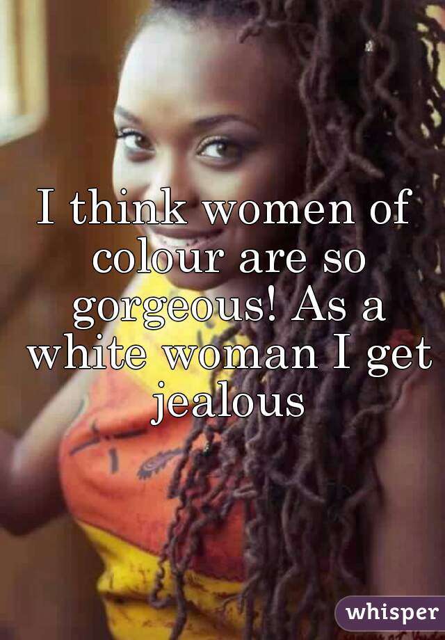 I think women of colour are so gorgeous! As a white woman I get jealous