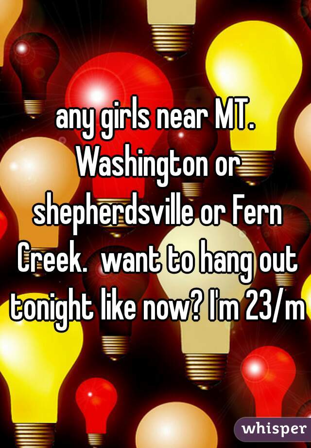 any girls near MT. Washington or shepherdsville or Fern Creek.  want to hang out tonight like now? I'm 23/m