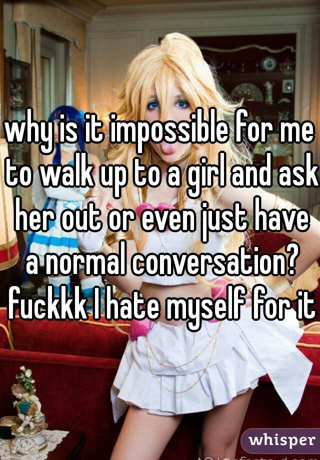 why is it impossible for me to walk up to a girl and ask her out or even just have a normal conversation? fuckkk I hate myself for it