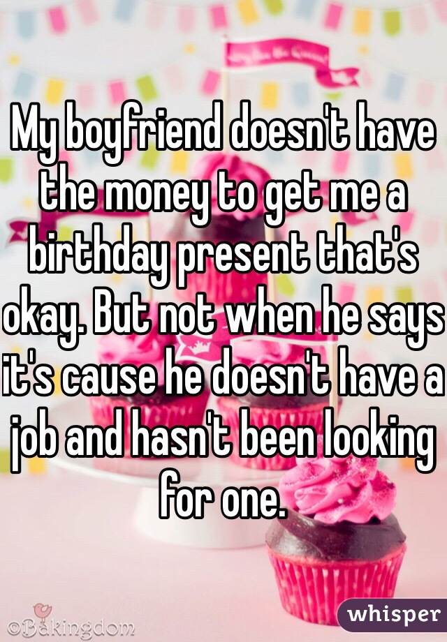 My boyfriend doesn't have the money to get me a birthday present that's okay. But not when he says it's cause he doesn't have a job and hasn't been looking for one. 