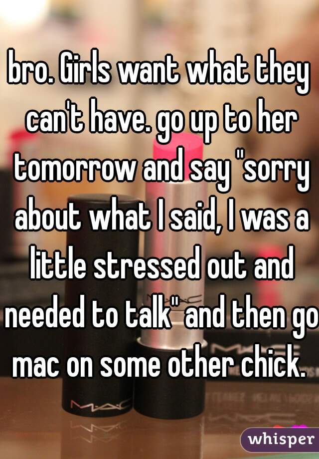 bro. Girls want what they can't have. go up to her tomorrow and say "sorry about what I said, I was a little stressed out and needed to talk" and then go mac on some other chick. 