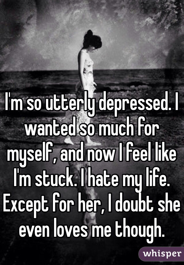 I'm so utterly depressed. I wanted so much for myself, and now I feel like I'm stuck. I hate my life. Except for her, I doubt she even loves me though. 