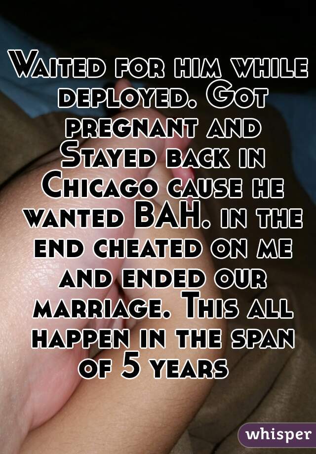 Waited for him while deployed. Got pregnant and Stayed back in Chicago cause he wanted BAH. in the end cheated on me and ended our marriage. This all happen in the span of 5 years  