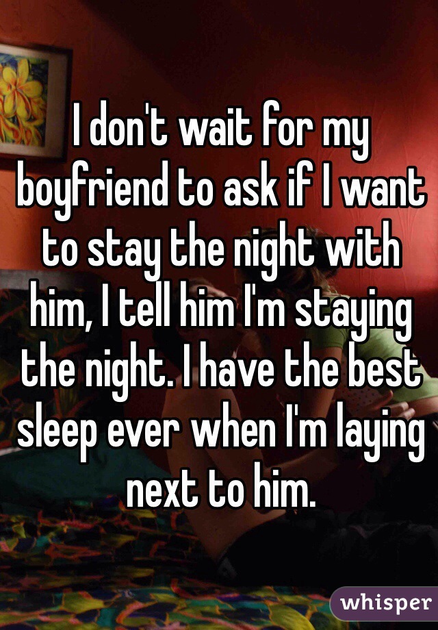 I don't wait for my boyfriend to ask if I want to stay the night with him, I tell him I'm staying the night. I have the best sleep ever when I'm laying next to him.