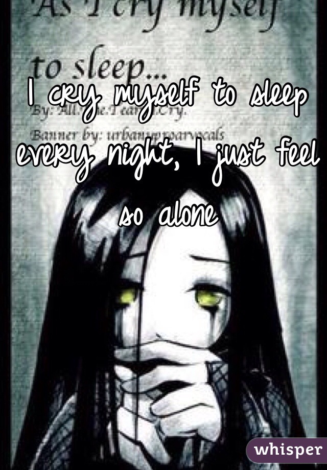 I cry myself to sleep every night, I just feel so alone