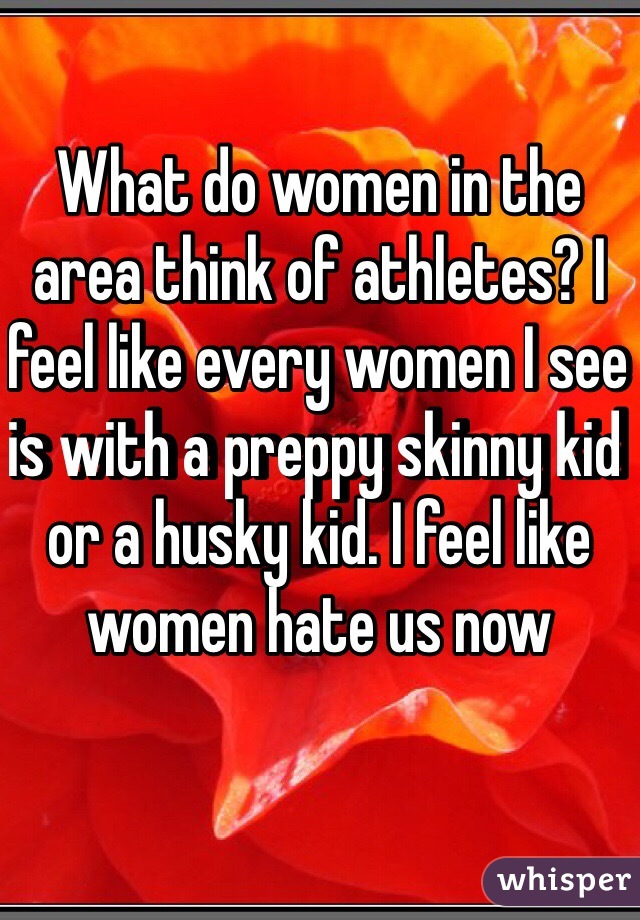 What do women in the area think of athletes? I feel like every women I see is with a preppy skinny kid or a husky kid. I feel like women hate us now