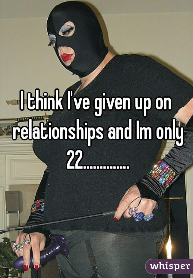 I think I've given up on relationships and Im only 22..............