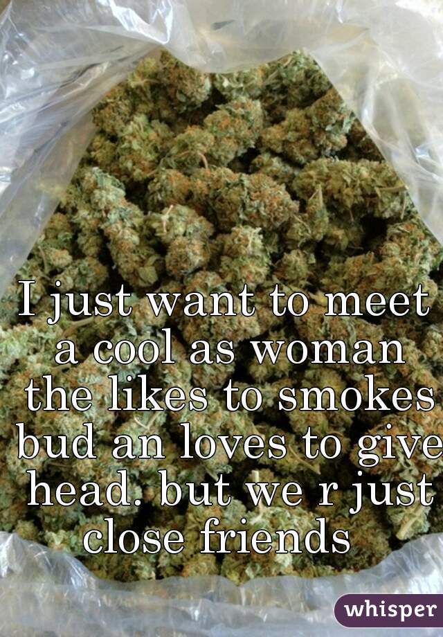 I just want to meet a cool as woman the likes to smokes bud an loves to give head. but we r just close friends  