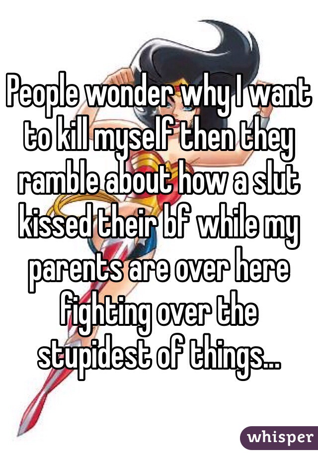 People wonder why I want to kill myself then they ramble about how a slut kissed their bf while my parents are over here fighting over the stupidest of things...