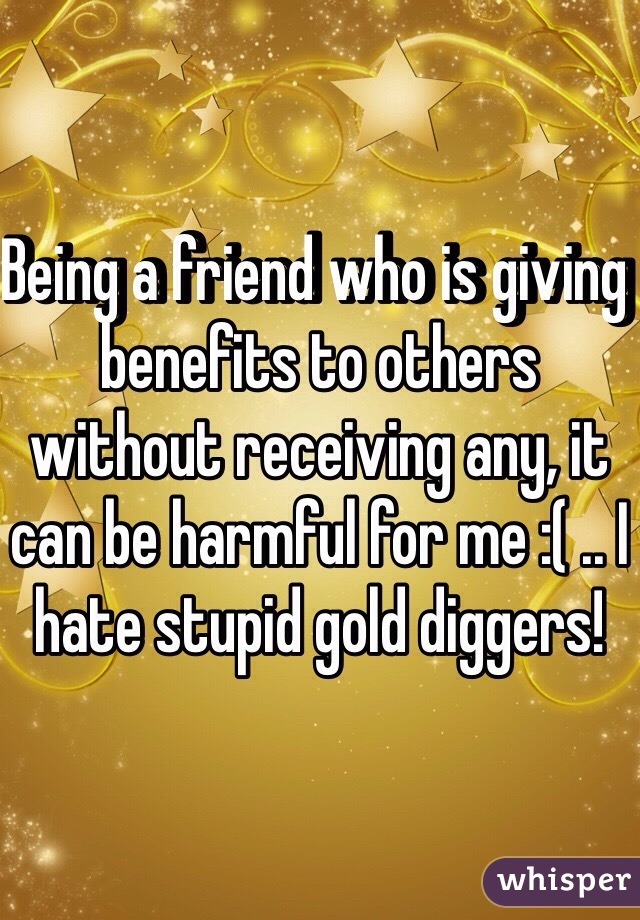 Being a friend who is giving benefits to others without receiving any, it can be harmful for me :( .. I hate stupid gold diggers!  