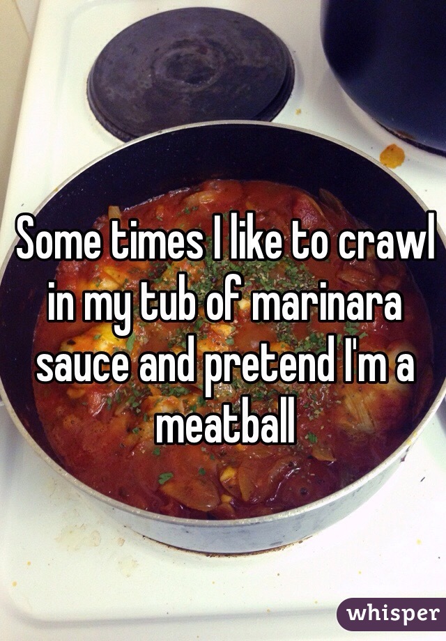 Some times I like to crawl in my tub of marinara sauce and pretend I'm a meatball 