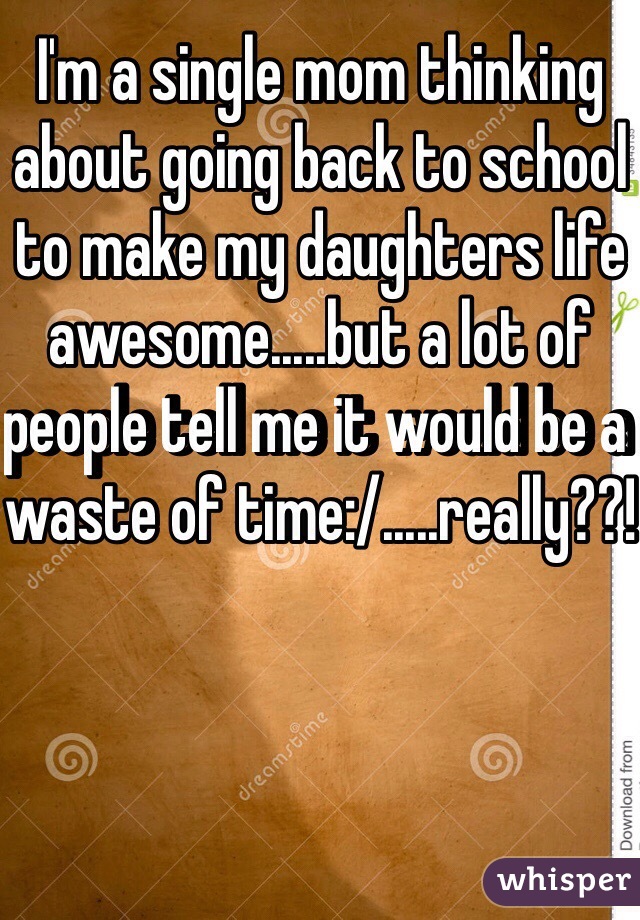 I'm a single mom thinking about going back to school to make my daughters life awesome.....but a lot of people tell me it would be a waste of time:/.....really??!