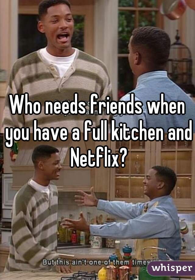 Who needs friends when you have a full kitchen and Netflix?