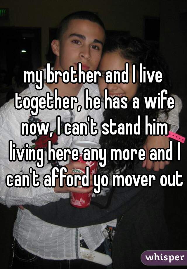 my brother and I live together, he has a wife now, I can't stand him living here any more and I can't afford yo mover out