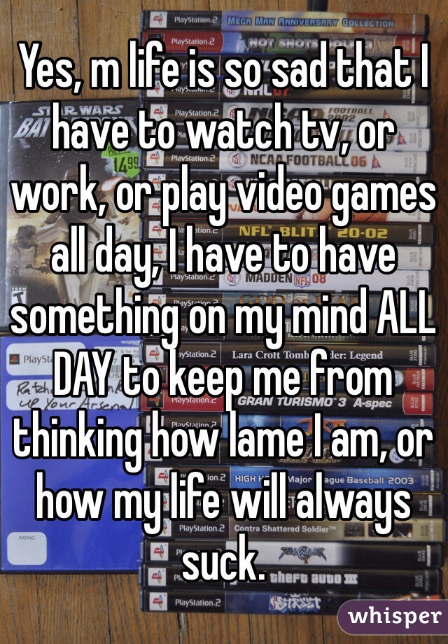 Yes, m life is so sad that I have to watch tv, or work, or play video games all day, I have to have something on my mind ALL DAY to keep me from thinking how lame I am, or how my life will always suck. 
