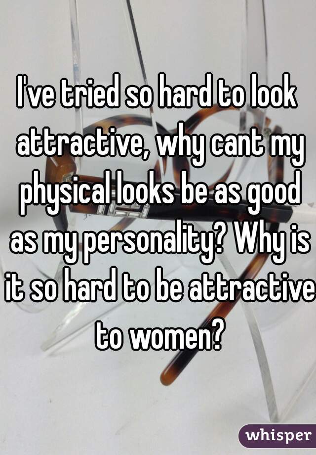 I've tried so hard to look attractive, why cant my physical looks be as good as my personality? Why is it so hard to be attractive to women?