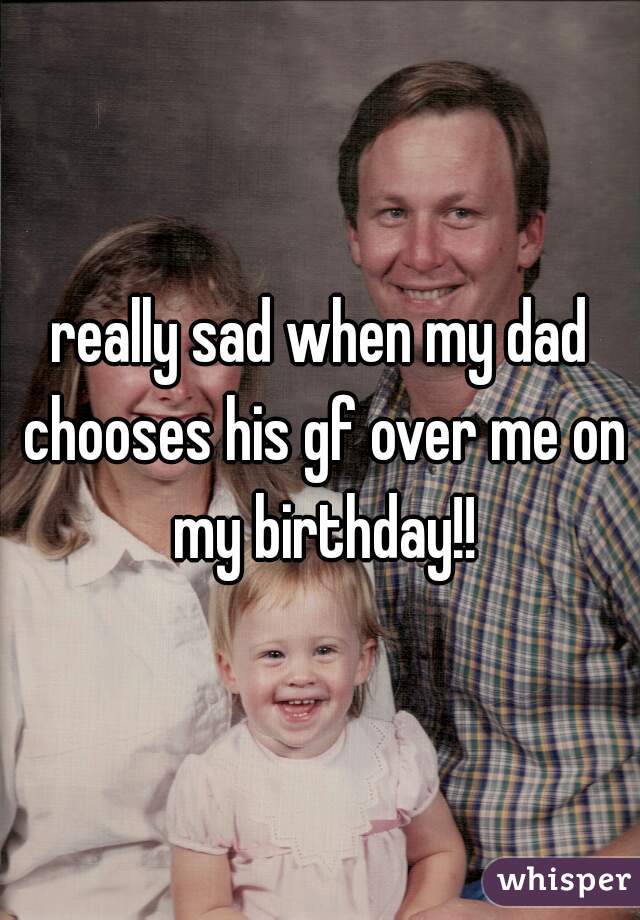 really sad when my dad chooses his gf over me on my birthday!!