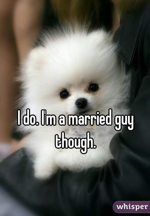 I do. I'm a married guy though. 