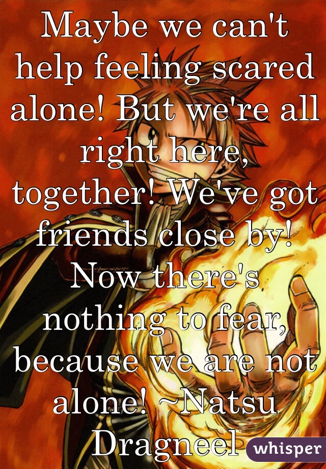 Maybe we can't help feeling scared alone! But we're all right here, together! We've got friends close by! Now there's nothing to fear, because we are not alone! ~Natsu Dragneel