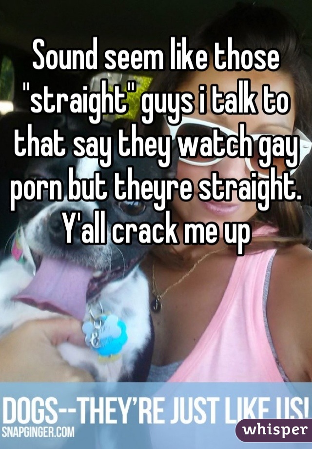 Sound seem like those "straight" guys i talk to that say they watch gay porn but theyre straight. Y'all crack me up