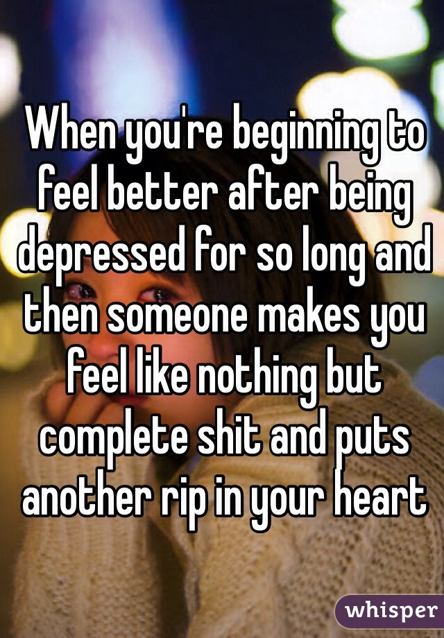 When you're beginning to feel better after being depressed for so long and then someone makes you feel like nothing but complete shit and puts another rip in your heart