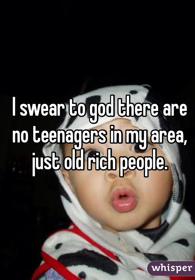 I swear to god there are no teenagers in my area, just old rich people.