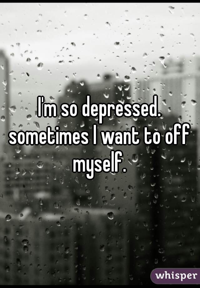 I'm so depressed.
sometimes I want to off myself. 