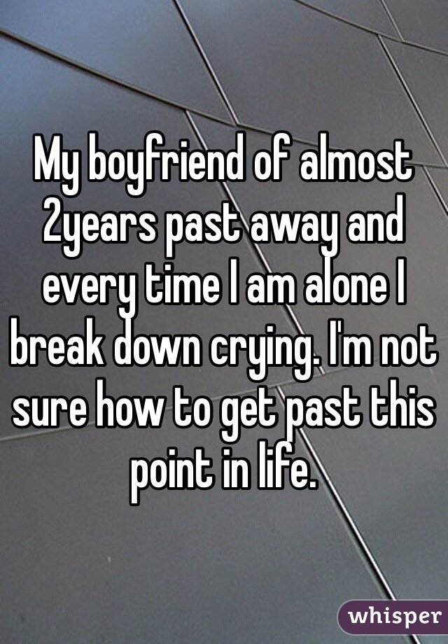 My boyfriend of almost 2years past away and every time I am alone I break down crying. I'm not sure how to get past this point in life.