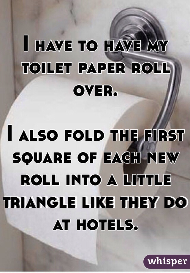 I have to have my toilet paper roll over. 

I also fold the first square of each new roll into a little triangle like they do at hotels. 