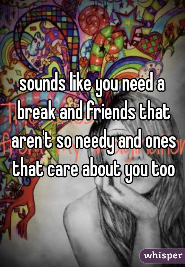 sounds like you need a break and friends that aren't so needy and ones that care about you too