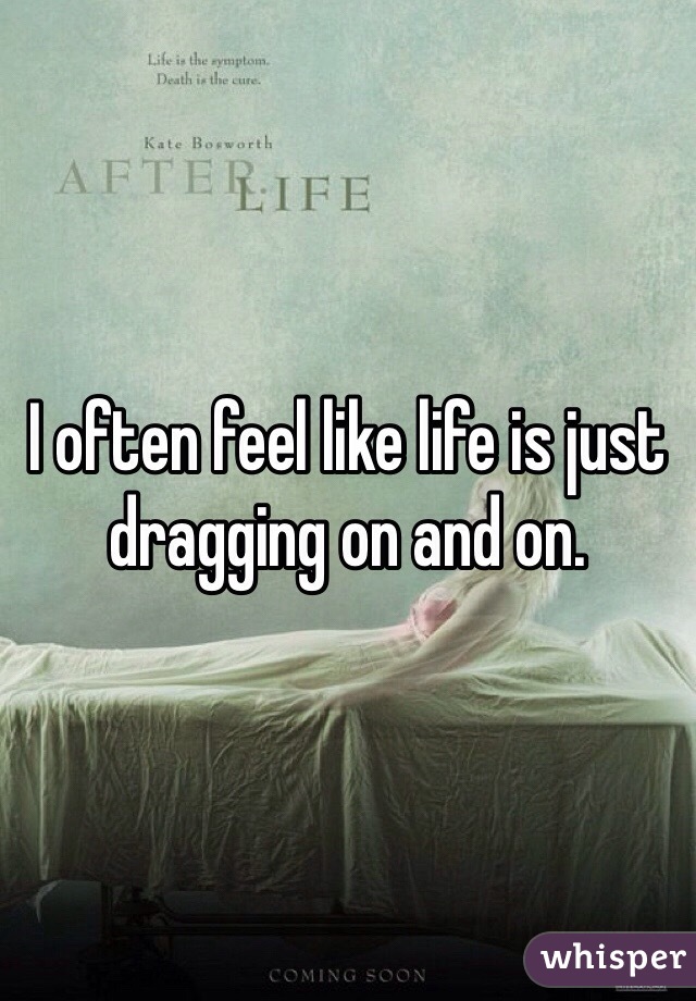 I often feel like life is just dragging on and on.