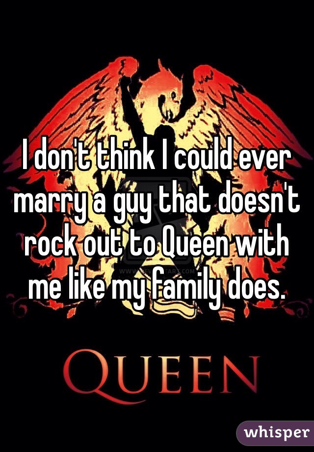 I don't think I could ever marry a guy that doesn't rock out to Queen with me like my family does.