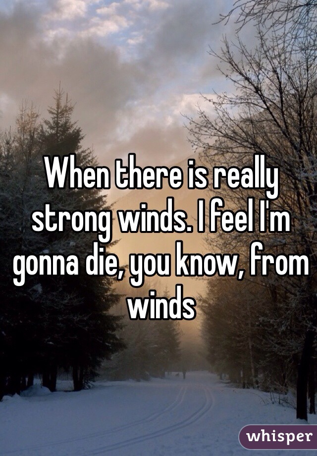 When there is really strong winds. I feel I'm gonna die, you know, from winds