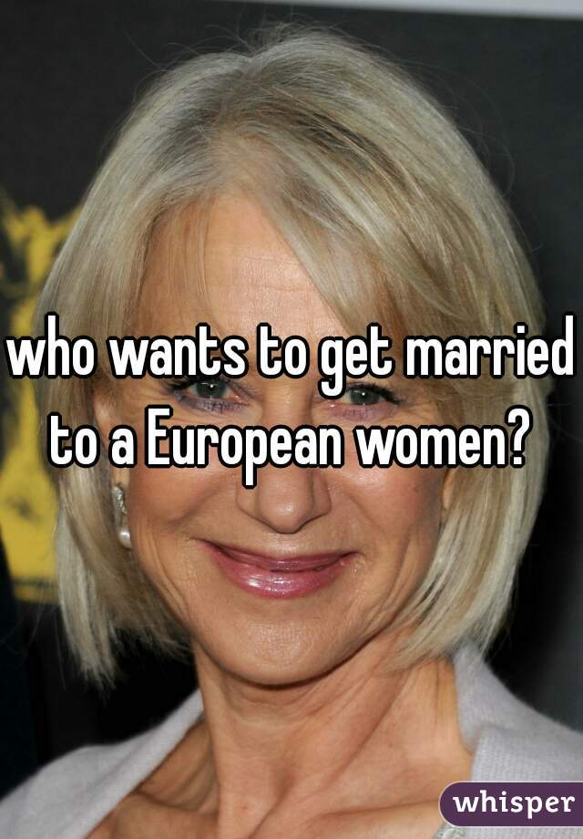 who wants to get married to a European women? 