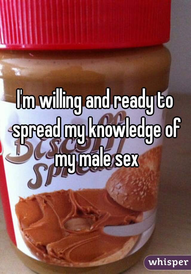 I'm willing and ready to spread my knowledge of my male sex