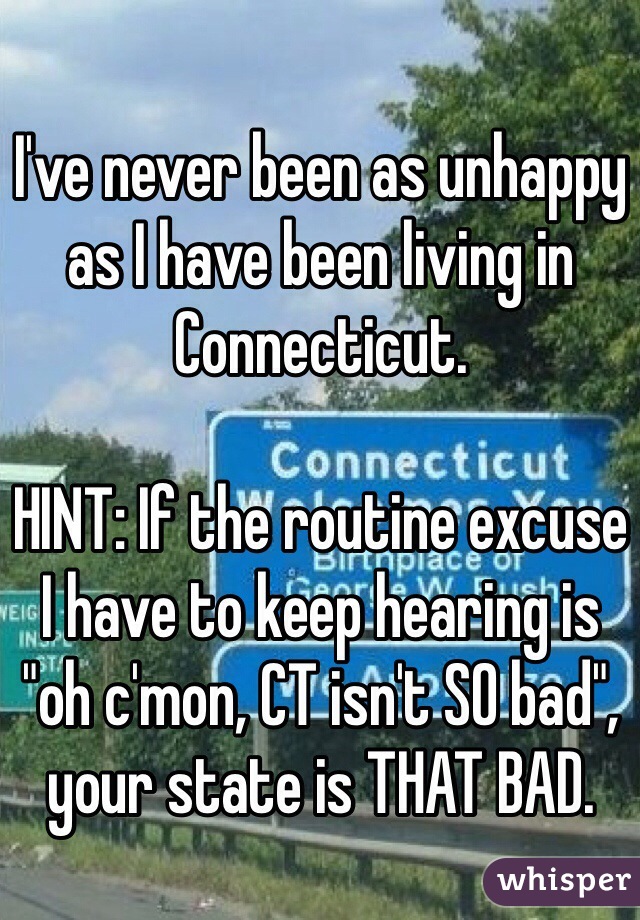 I've never been as unhappy as I have been living in Connecticut. 

HINT: If the routine excuse I have to keep hearing is "oh c'mon, CT isn't SO bad", your state is THAT BAD.