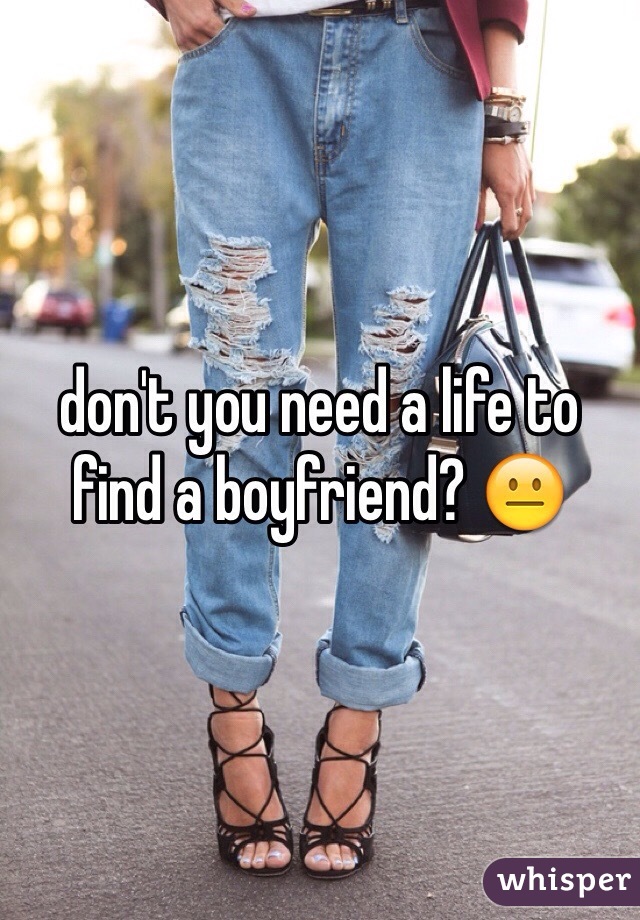 don't you need a life to find a boyfriend? 😐
