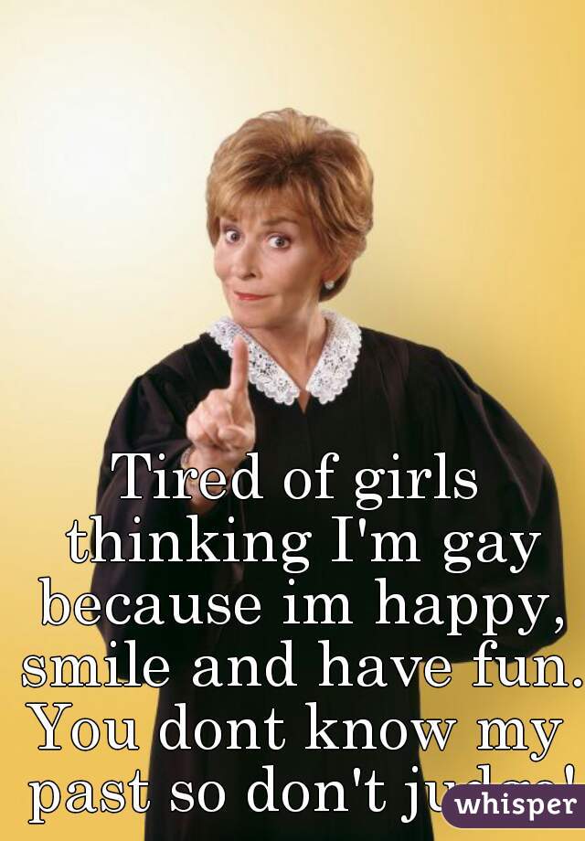 Tired of girls thinking I'm gay because im happy, smile and have fun. 
You dont know my past so don't judge!
