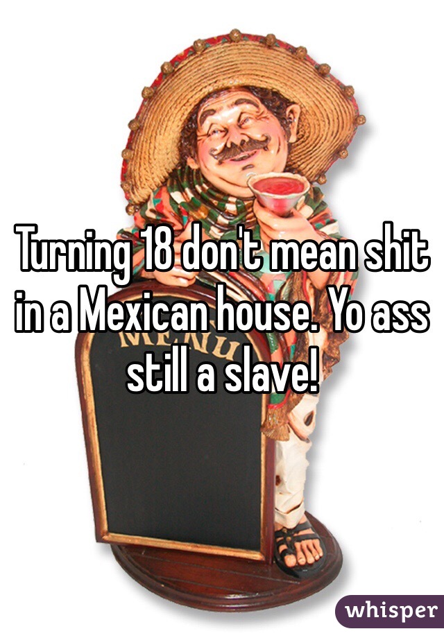 Turning 18 don't mean shit in a Mexican house. Yo ass still a slave!