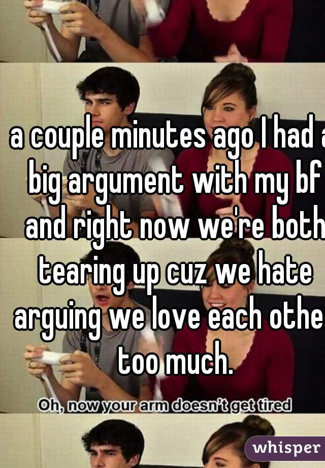 a couple minutes ago I had a big argument with my bf and right now we're both tearing up cuz we hate arguing we love each other too much.
