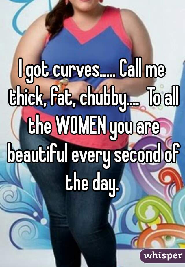 I got curves..... Call me thick, fat, chubby....  To all the WOMEN you are beautiful every second of the day. 