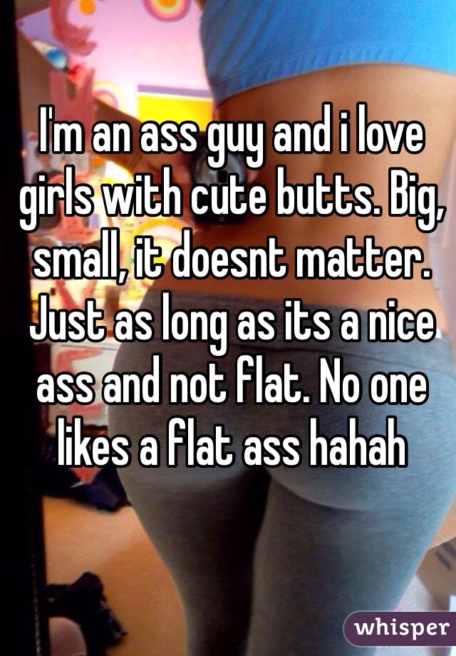 I'm an ass guy and i love girls with cute butts. Big, small, it doesnt matter. Just as long as its a nice ass and not flat. No one likes a flat ass hahah